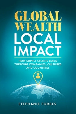 Global Wealth, Local Impact: How Supply Chains Build Thriving Companies, Cultures, and Countries by Forbes, Stephanie