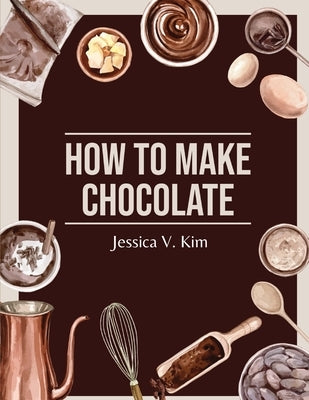 How to Make Chocolate: Delicious and Easy Recipes by Jessica V Kim
