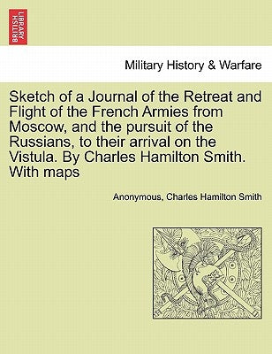 Sketch of a Journal of the Retreat and Flight of the French Armies from Moscow, and the Pursuit of the Russians, to Their Arrival on the Vistula. by C by Anonymous