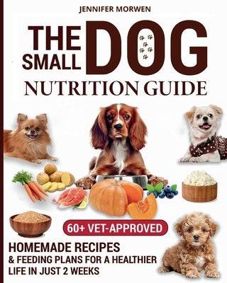 The Small Dog Nutrition Guide: 60+ Vet-Approved Homemade Recipes & Feeding Plans for a Healthier Life in Just 2 Weeks by Morwen, Jennifer