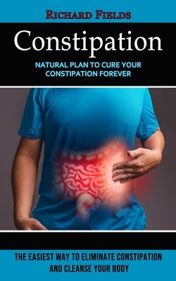 Constipation: Natural Plan to Cure Your Constipation Forever (The Easiest Way to Eliminate Constipation and Cleanse Your Body) by Fields, Richard