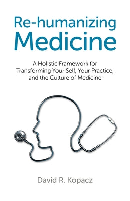 Re-Humanizing Medicine: A Holistic Framework for Transforming Your Self, Your Practice, and the Culture of Medicine by Kopacz, David R.