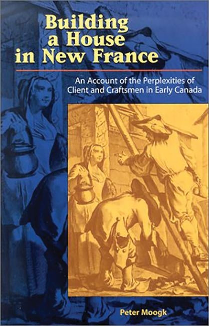 Building a House in New France: An Account of the Perplexities of Client and Craftsman in Early Canada by Moogk, Peter