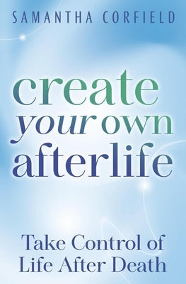 Create Your Own Afterlife: Take Control of Life After Death by Corfield, Samantha