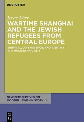 Wartime Shanghai and the Jewish Refugees from Central Europe: Survival, Co-Existence, and Identity in a Multi-Ethnic City by Eber, Irene