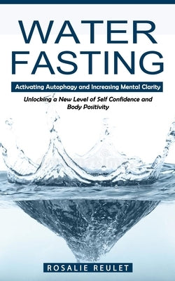 Water Fasting: Activating Autophagy and Increasing Mental Clarity (Unlocking a New Level of Self Confidence and Body Positivity) by Reulet, Rosalie