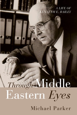 Through Middle Eastern Eyes: A Life of Kenneth E. Bailey by Parker, Michael