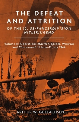 The Defeat and Attrition of the 12. Ss-Panzerdivision Hitlerjugend: Volume II: Operations Martlet, Epsom, Windsor and Charnwood 11 June-12 July 1944 by Gullachsen, Arthur W.