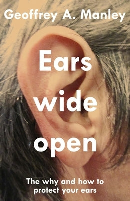 Ears Wide Open: The Why and How To Protect Your Ears by Manley, Geoffrey