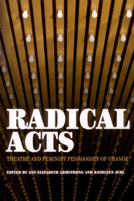 Radical Acts: Theatre and Feminist Pedagogies of Change by Elizabeth Armstrong, Anne
