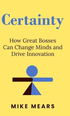 Certainty: How Great Bosses Can Change Minds and Drive Innovation by Mears, Mike
