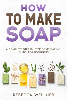 How to Make Soap: A Complete Step-by-Step Soap-Making Guide for Beginners by Wellner, Rebecca