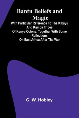 Bantu Beliefs and Magic; With particular reference to the Kikuyu and Kamba tribes of Kenya Colony; together with some reflections on East Africa after by W. Hobley, C.