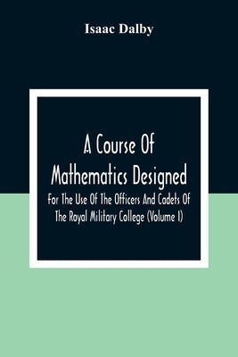 A Course Of Mathematics Designed For The Use Of The Officers And Cadets Of The Royal Military College (Volume I) by Dalby, Isaac