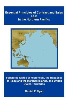 Essential Principles of Contract and Sales Law in the Northern Pacific: Federated States of Micronesia, the Republics of Palau and the Marshall Island by Ryan, Daniel P.