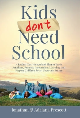 Kids Don't Need School: A Radical New Homeschool Plan to Teach Anything, Promote Independent Learning, and Prepare Children for an Uncertain Future by Prescott, Jonathan