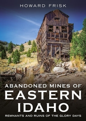 Abandoned Mines of Eastern Idaho: Remnants and Ruins of the Glory Days by Frisk, Howard