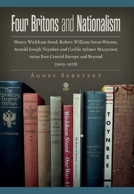 Four Britons and Nationalism: Henry Wickham Steed, Robert William Seton-Watson, Arnold Joseph Toynbee and Carlile Aylmer Macartney in/on East-Centra by Beretzky, ?gnes