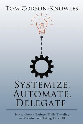 Systemize, Automate, Delegate: How to Grow a Business While Traveling, on Vacation and Taking Time Off by Corson-Knowles, Tom