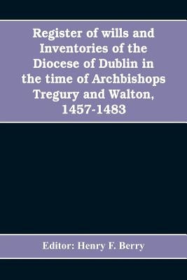 Register of wills and inventories of the Diocese of Dublin in the time of Archbishops Tregury and Walton, 1457-1483: from the original manuscript in t by Henry F. Berry, Editor