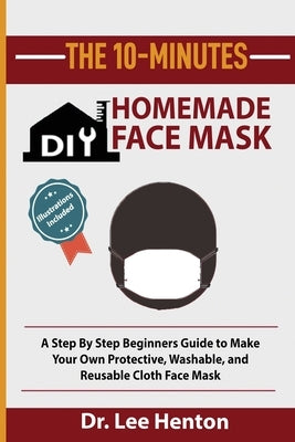 The 10-Minutes DIY Homemade Face Mask: A Step by Step Beginners Guide to Make Your Own Protective, Washable, and Reusable Cloth Face Mask With Illustr by Henton, Lee