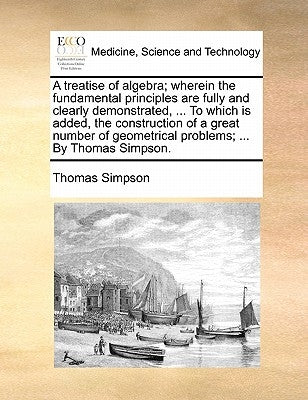 A treatise of algebra; wherein the fundamental principles are fully and clearly demonstrated, ... To which is added, the construction of a great numbe by Simpson, Thomas