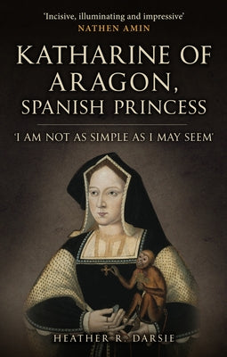 Katharine of Aragon, Spanish Princess: 'I Am Not as Simple as I May Seem' by Darsie, Heather R.