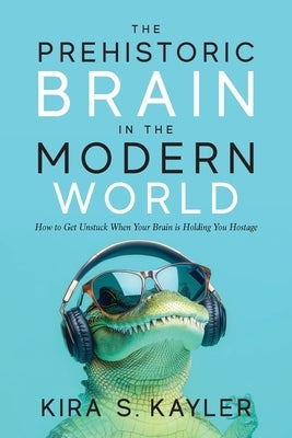 The Prehistoric Brain in the Modern World: How to Get Unstuck When Your Brain is Holding You Hostage by Kayler, Kira S.