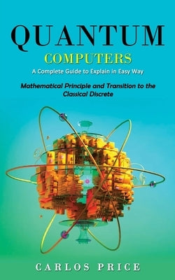 Quantum Computers: A Complete Guide to Explain in Easy Way(Mathematical Principle and Transition to the Classical Discrete) by Price, Carlos