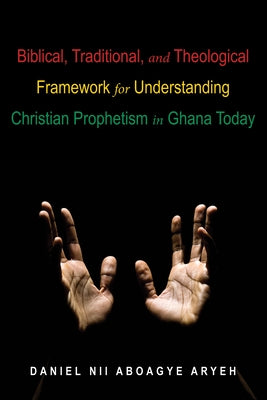 Biblical, Traditional, and Theological Framework for Understanding Christian Prophetism in Ghana Today by Aryeh, Daniel Nii Aboagye