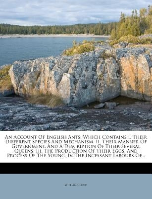 An Account of English Ants: Which Contains I. Their Different Species and Mechanism. II. Their Manner of Government, and a Description of Their Se by Gould, William