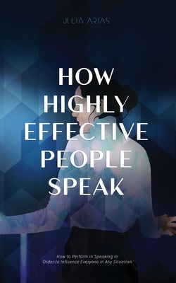 How Highly Effective People Speak: How to Perform in Speaking in Order to Influence Everyone in Any Situation by Arias, Julia