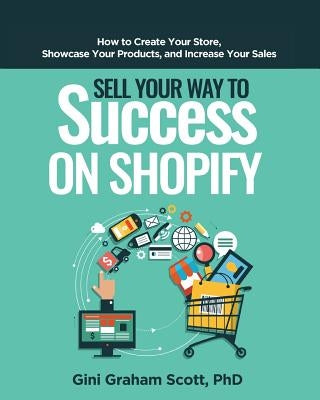 Sell Your Way to Success on Shopify: How to Create Your Store, Showcase Your Products, and Increase Your Sales by Scott, Gini Graham