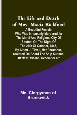 The Life and Death of Mrs. Maria Bickford: A beautiful female, who was inhumanly murdered, in the moral and religious city of Boston, on the night of by Clergyman of Brunswick, Me