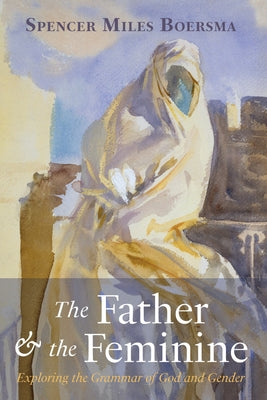 The Father and the Feminine: Exploring the Grammar of God and Gender by Boersma, Spencer Miles