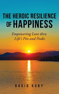 The Heroic Resilience of Happiness: Empowering Love thru Life's Pits and Peaks by Kuby, David