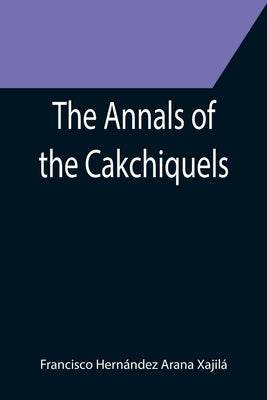 The Annals of the Cakchiquels by HernÃ¡ndez Arana XajilÃ¡, Francisco