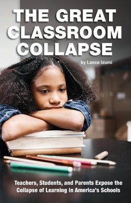 The Great Classroom Collapse: Teachers, Students, and Parents Expose the Collapse of Learning in America's Schools by Izumi, Lance