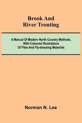 Brook And River Trouting; A Manual Of Modern North Country Methods, With Coloured Illustrations Of Flies And Fly-Dressing Materials by Lee, Norman N.
