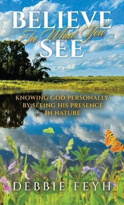 Believe In What You See: Knowing God Personally by Seeing His Presence in Nature by Feyh, Debbie