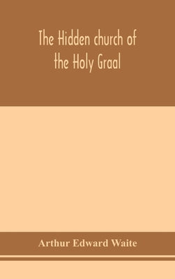 The hidden church of the Holy Graal: its legends and symbolism considered in their affinity with certain mysteries of initiation and other traces of a by Edward Waite, Arthur