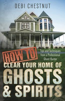 How to Clear Your Home of Ghosts & Spirits: Tips & Techniques from a Professional Ghost Hunter by Chestnut, Debi