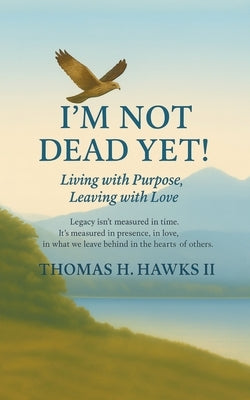 I'm Not Dead Yet!: Living with Purpose, Leaving with Love by Hawks, Tom H., II