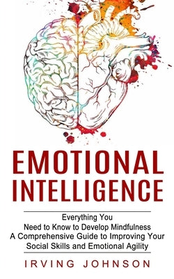 Emotional Intelligence: Everything You Need to Know to Develop Mindfulness (A Comprehensive Guide to Improving Your Social Skills and Emotional Agilit by Johnson, Irving