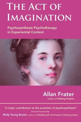 The Act of Imagination: Psychosynthesis Psychotherapy in Experiential Context by Frater, Allan