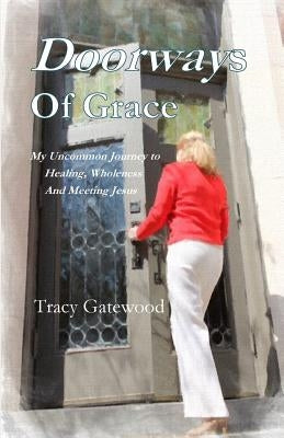 Doorways of Grace: My Uncommon Journey to Healing, Wholeness And Meeting Jesus by Gatewood, Tracy