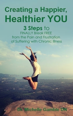 Creating a Happier, Healthier YOU: 3 Steps to Finally Break Free from the Pain and Frustration of Suffering With Chronic Illness by Gamble, Michelle