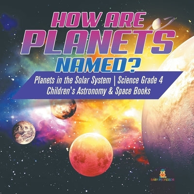 How are Planets Named? Planets in the Solar System Science Grade 4 Children's Astronomy & Space Books by Baby Professor