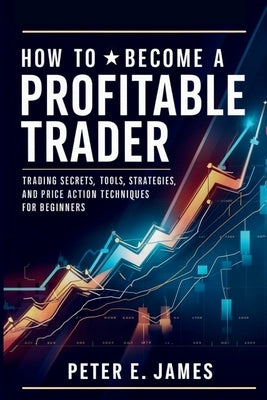 How to Become a Profitable Trader: Trading Secrets, Tools, Strategies, and Price Action Techniques for Beginners by James, Peter E.