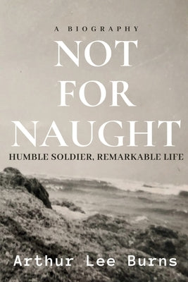 Not for Naught: Humble Soldier, Remarkable Life by Burns, Arthur Lee